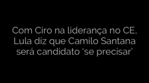 ​Com Ciro na liderança no CE, Lula diz que Camilo Santana será candidato ‘se precisar’ 